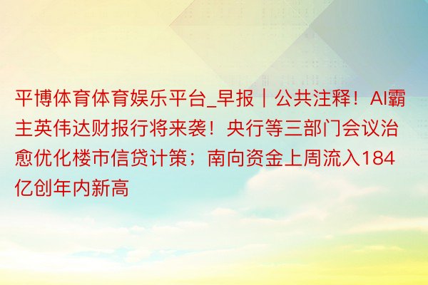 平博体育体育娱乐平台_早报｜公共注释！AI霸主英伟达财报行将来袭！央行等三部门会议治愈优化楼市信贷计策；南向资金上周流入184亿创年内新高