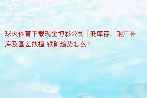 球火体育下载现金博彩公司 | 低库存、钢厂补库及基差扶植 铁矿趋势怎么？