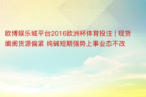 欧博娱乐城平台2016欧洲杯体育投注 | 现货阛阓货源偏紧 纯碱短期强势上事业态不改