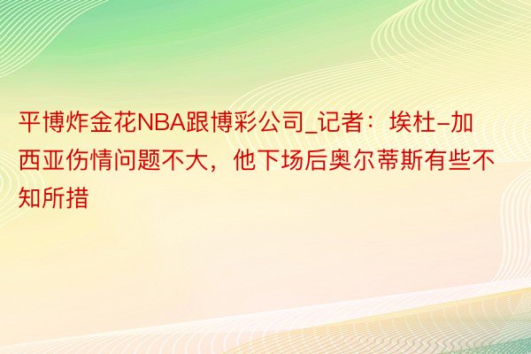 平博炸金花NBA跟博彩公司_记者：埃杜-加西亚伤情问题不大，他下场后奥尔蒂斯有些不知所措