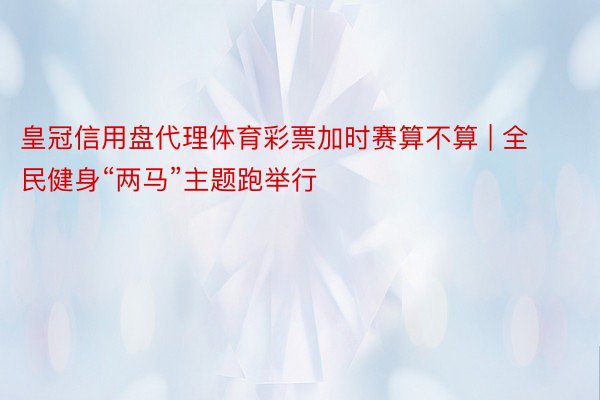 皇冠信用盘代理体育彩票加时赛算不算 | 全民健身“两马”主题跑举行