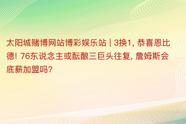 太阳城赌博网站博彩娱乐站 | 3换1, 恭喜恩比德! 76东说念主或酝酿三巨头往复, 詹姆斯会底薪加盟吗?