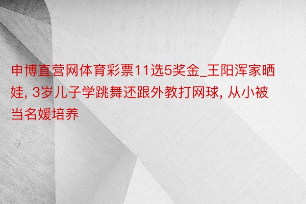 申博直营网体育彩票11选5奖金_王阳浑家晒娃, 3岁儿子学跳舞还跟外教打网球, 从小被当名媛培养