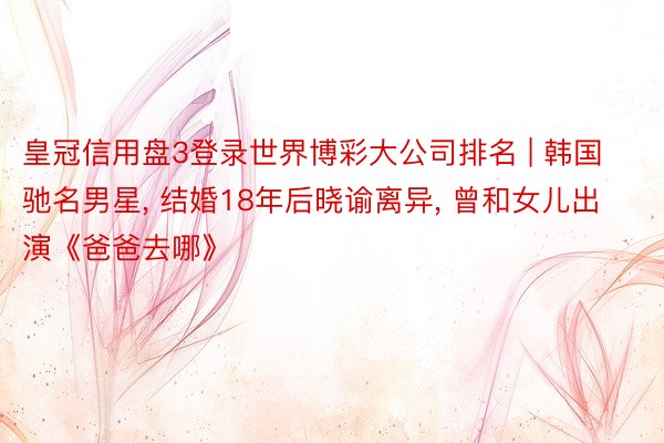 皇冠信用盘3登录世界博彩大公司排名 | 韩国驰名男星， 结婚18年后晓谕离异， 曾和女儿出演《爸爸去哪》