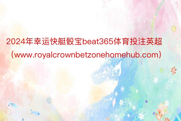 2024年幸运快艇骰宝beat365体育投注英超（www.royalcrownbetzonehomehub.com）