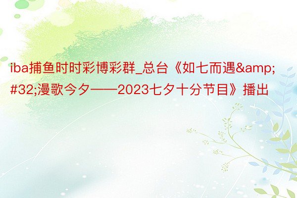 iba捕鱼时时彩博彩群_总台《如七而遇&#32;漫歌今夕——2023七夕十分节目》播出