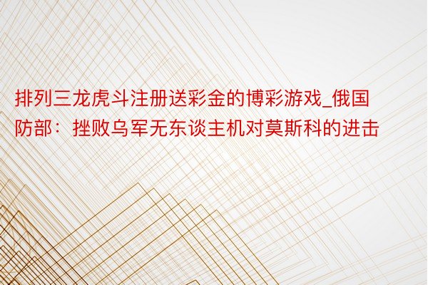 排列三龙虎斗注册送彩金的博彩游戏_俄国防部：挫败乌军无东谈主机对莫斯科的进击