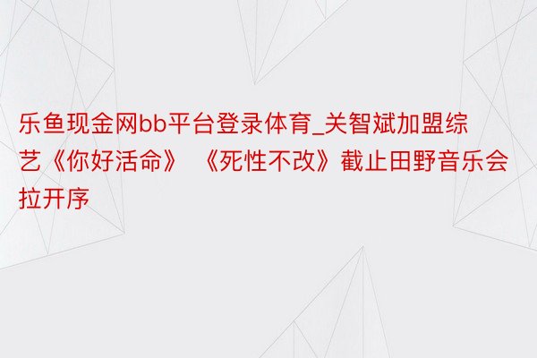 乐鱼现金网bb平台登录体育_关智斌加盟综艺《你好活命》 《死性不改》截止田野音乐会拉开序