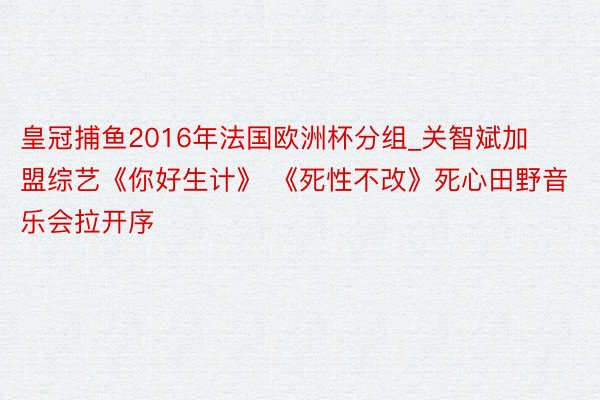 皇冠捕鱼2016年法国欧洲杯分组_关智斌加盟综艺《你好生计》 《死性不改》死心田野音乐会拉开序