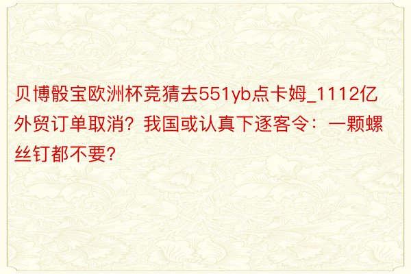 贝博骰宝欧洲杯竞猜去551yb点卡姆_1112亿外贸订单取消？我国或认真下逐客令：一颗螺丝钉都不要?