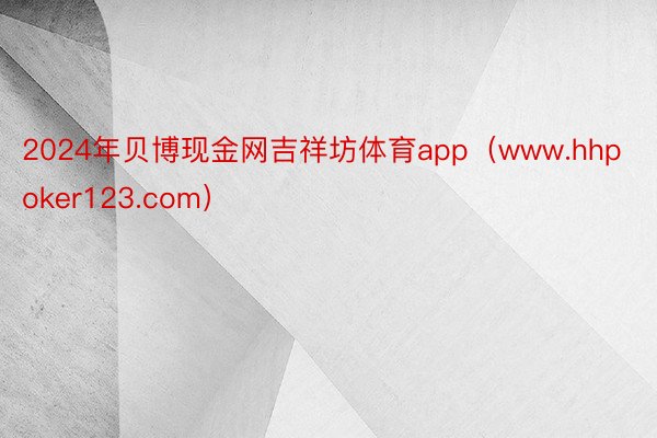 2024年贝博现金网吉祥坊体育app（www.hhpoker123.com）