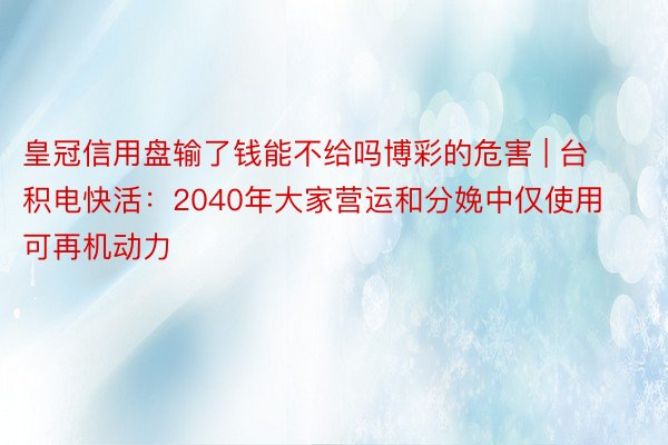 皇冠信用盘输了钱能不给吗博彩的危害 | 台积电快活：2040年大家营运和分娩中仅使用可再机动力