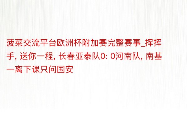 菠菜交流平台欧洲杯附加赛完整赛事_挥挥手, 送你一程, 长春亚泰队0: 0河南队, 南基一离下课只问国安