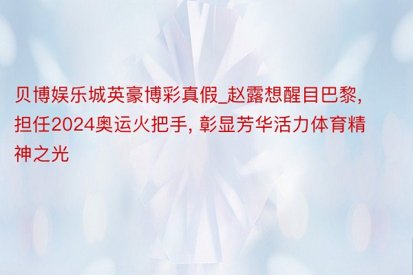 贝博娱乐城英豪博彩真假_赵露想醒目巴黎, 担任2024奥运火把手, 彰显芳华活力体育精神之光