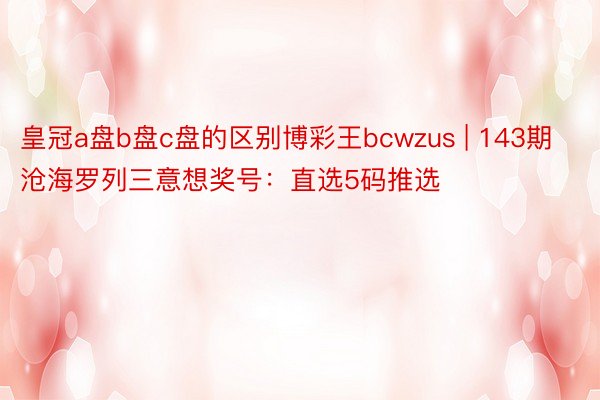 皇冠a盘b盘c盘的区别博彩王bcwzus | 143期沧海罗列三意想奖号：直选5码推选