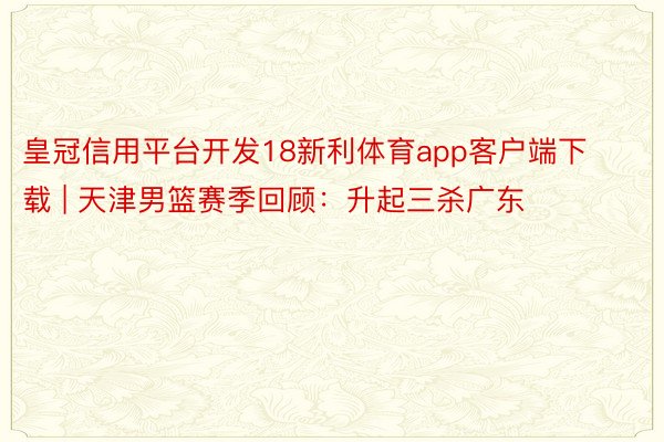 皇冠信用平台开发18新利体育app客户端下载 | 天津男篮赛季回顾：升起三杀广东