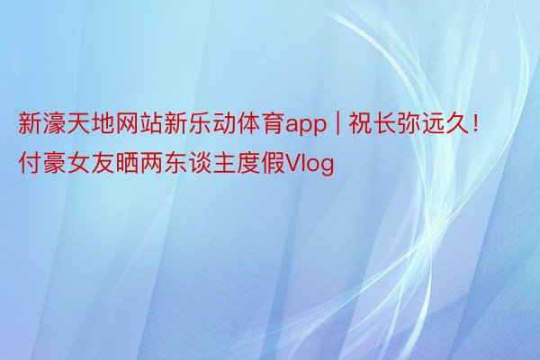 新濠天地网站新乐动体育app | 祝长弥远久！付豪女友晒两东谈主度假Vlog