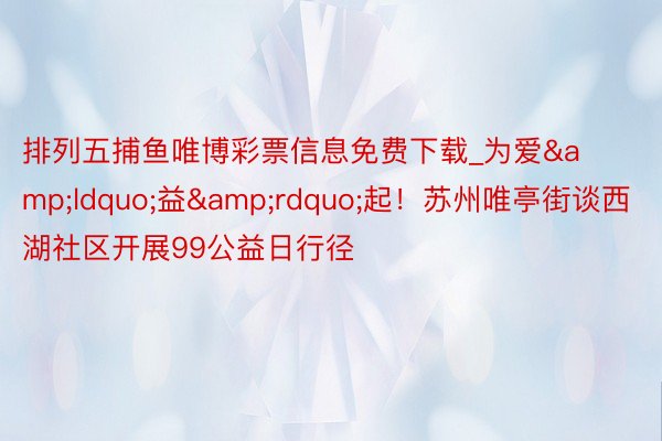 排列五捕鱼唯博彩票信息免费下载_为爱&ldquo;益&rdquo;起！苏州唯亭街谈西湖社区开展99公益日行径