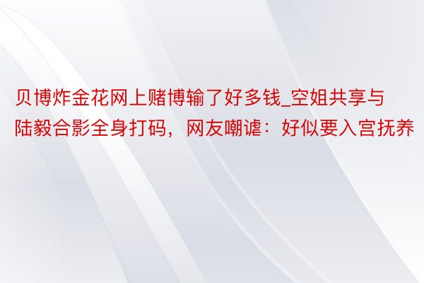 贝博炸金花网上赌博输了好多钱_空姐共享与陆毅合影全身打码，网友嘲谑：好似要入宫抚养