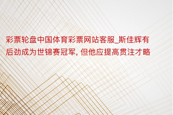 彩票轮盘中国体育彩票网站客服_斯佳辉有后劲成为世锦赛冠军, 但他应提高贯注才略