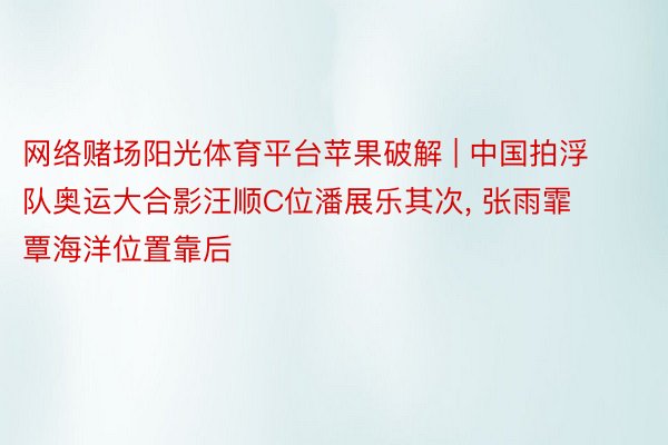 网络赌场阳光体育平台苹果破解 | 中国拍浮队奥运大合影汪顺C位潘展乐其次， 张雨霏覃海洋位置靠后