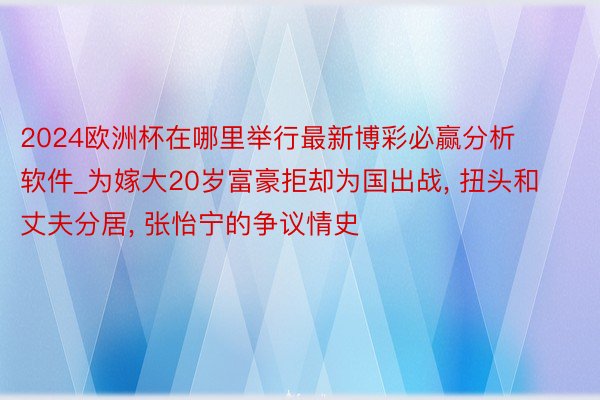 2024欧洲杯在哪里举行最新博彩必赢分析软件_为嫁大20岁富豪拒却为国出战, 扭头和丈夫分居, 张怡宁的争议情史