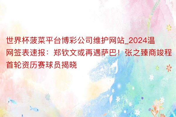 世界杯菠菜平台博彩公司维护网站_2024温网签表速报：郑钦文或再遇萨巴！张之臻商竣程首轮资历赛球员揭晓