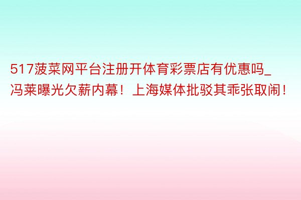 517菠菜网平台注册开体育彩票店有优惠吗_冯莱曝光欠薪内幕！上海媒体批驳其乖张取闹！