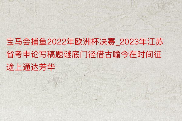 宝马会捕鱼2022年欧洲杯决赛_2023年江苏省考申论写稿题谜底门径借古喻今在时间征途上通达芳华