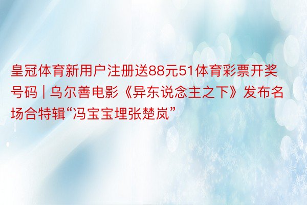 皇冠体育新用户注册送88元51体育彩票开奖号码 | 乌尔善电影《异东说念主之下》发布名场合特辑“冯宝宝埋张楚岚”