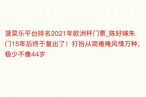 菠菜乐平台排名2021年欧洲杯门票_陈好嫁朱门15年后终于复出了！打扮从简难掩风情万种，极少不像44岁