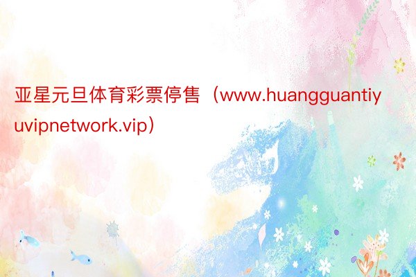 亚星元旦体育彩票停售（www.huangguantiyuvipnetwork.vip）