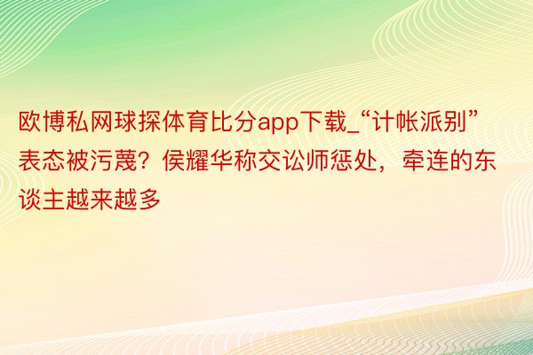 欧博私网球探体育比分app下载_“计帐派别”表态被污蔑？侯耀华称交讼师惩处，牵连的东谈主越来越多