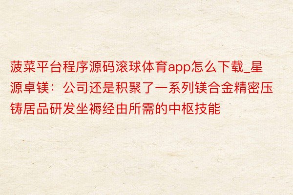 菠菜平台程序源码滚球体育app怎么下载_星源卓镁：公司还是积聚了一系列镁合金精密压铸居品研发坐褥经由所需的中枢技能