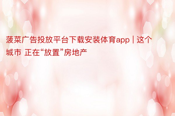 菠菜广告投放平台下载安装体育app | 这个城市 正在“放置”房地产