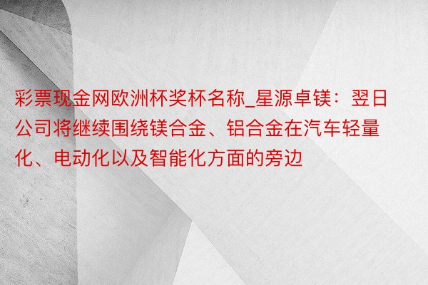 彩票现金网欧洲杯奖杯名称_星源卓镁：翌日公司将继续围绕镁合金、铝合金在汽车轻量化、电动化以及智能化方面的旁边