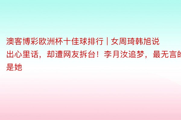 澳客博彩欧洲杯十佳球排行 | 女周琦韩旭说出心里话，却遭网友拆台！李月汝追梦，最无言的是她