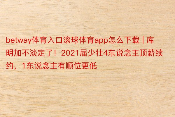 betway体育入口滚球体育app怎么下载 | 库明加不淡定了！2021届少壮4东说念主顶薪续约，1东说念主有顺位更低