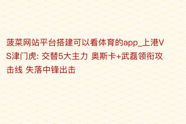 菠菜网站平台搭建可以看体育的app_上港VS津门虎: 交替5大主力 奥斯卡+武磊领衔攻击线 失落中锋出击