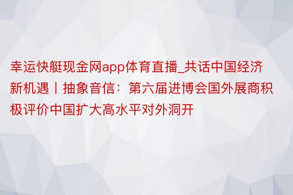 幸运快艇现金网app体育直播_共话中国经济新机遇丨抽象音信：第六届进博会国外展商积极评价中国扩大高水平对外洞开