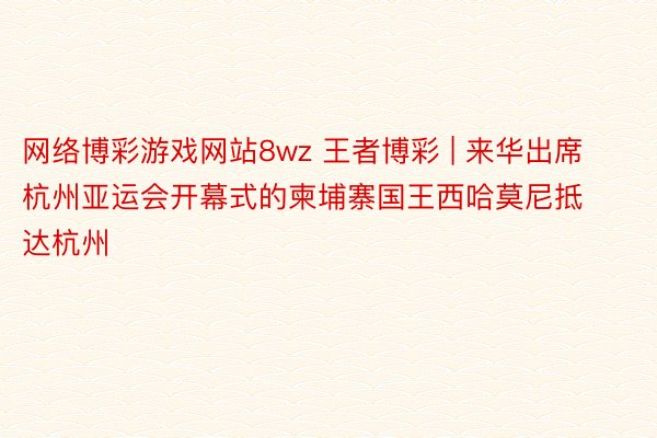 网络博彩游戏网站8wz 王者博彩 | 来华出席杭州亚运会开幕式的柬埔寨国王西哈莫尼抵达杭州