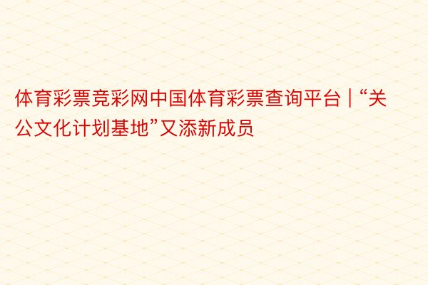 体育彩票竞彩网中国体育彩票查询平台 | “关公文化计划基地”又添新成员