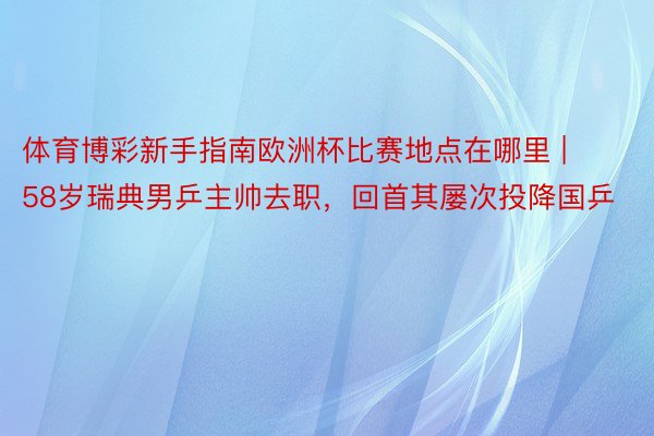 体育博彩新手指南欧洲杯比赛地点在哪里 | 58岁瑞典男乒主帅去职，回首其屡次投降国乒