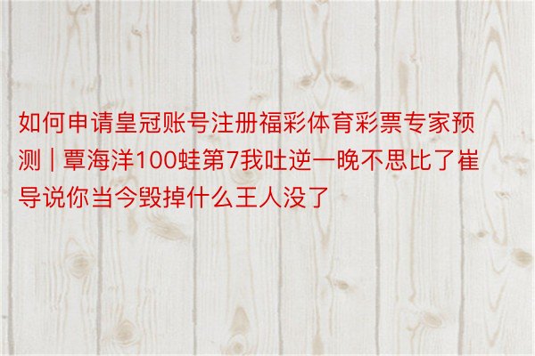 如何申请皇冠账号注册福彩体育彩票专家预测 | 覃海洋100蛙第7我吐逆一晚不思比了崔导说你当今毁掉什么王人没了