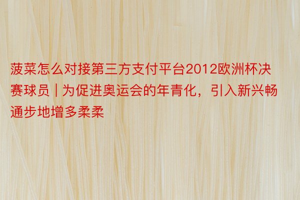 菠菜怎么对接第三方支付平台2012欧洲杯决赛球员 | 为促进奥运会的年青化，引入新兴畅通步地增多柔柔