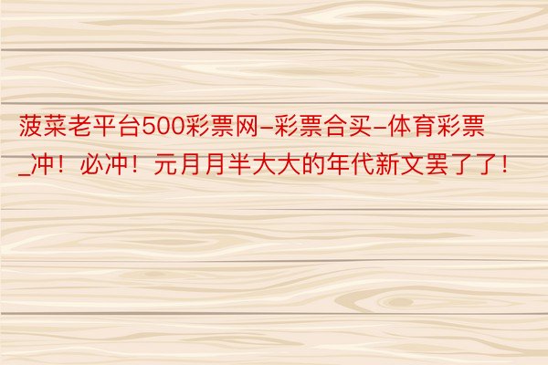 菠菜老平台500彩票网-彩票合买-体育彩票_冲！必冲！元月月半大大的年代新文罢了了！