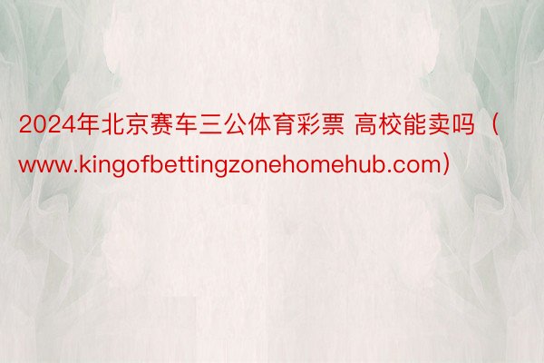 2024年北京赛车三公体育彩票 高校能卖吗（www.kingofbettingzonehomehub.com）