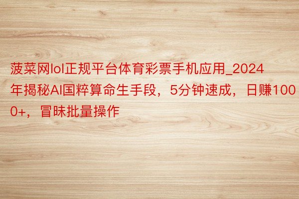 菠菜网lol正规平台体育彩票手机应用_2024年揭秘AI国粹算命生手段，5分钟速成，日赚1000+，冒昧批量操作