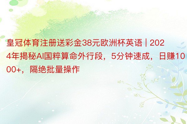 皇冠体育注册送彩金38元欧洲杯英语 | 2024年揭秘AI国粹算命外行段，5分钟速成，日赚1000+，隔绝批量操作