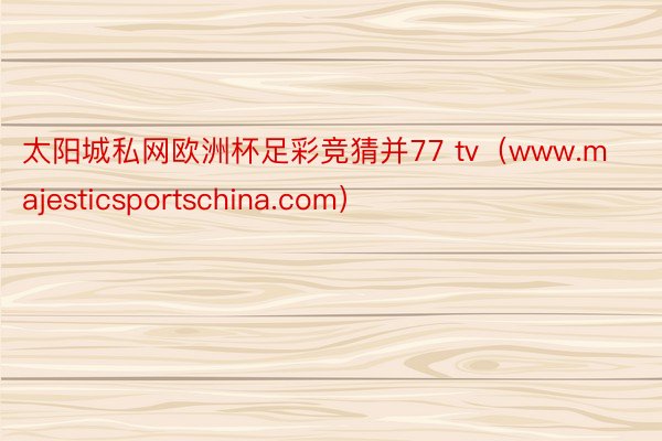 太阳城私网欧洲杯足彩竞猜并77 tv（www.majesticsportschina.com）